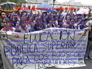 4) Falta de acceso a la educación. Millones de niños permanecen sin escolarizar en el mundo, lo que les condena inevitablemente a la pobreza. Lo denuncia el informe "Educación en el Mundo 2009", elaborado por la Agencia de la ONU para la Educación, la Ciencia y la Cultura (Unesco), que dibuja un panorama desolador y acusa de desidia a los países ricos. En el planeta hay 776 millones de adultos que no saben leer ni escribir -un 16% de la población mundial- de los que dos tercios son mujeres. Si la tendencia persiste, en 2015 habrá 700 millones de adultos analfabetos, advierte la Unesco, que lamenta "el fracaso de los gobiernos del mundo en la lucha contra las hondas y persistentes desigualdades" en el ámbito de la educación.  