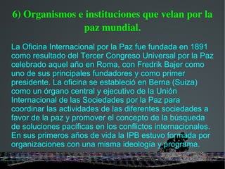 6) Organismos e instituciones que velan por la paz mundial. La Oficina Internacional por la Paz fue fundada en 1891 como resultado del Tercer Congreso Universal por la Paz celebrado aquel año en Roma, con Fredrik Bajer como uno de sus principales fundadores y como primer presidente. La oficina se estableció en Berna (Suiza) como un órgano central y ejecutivo de la Unión Internacional de las Sociedades por la Paz para coordinar las actividades de las diferentes sociedades a favor de la paz y promover el concepto de la búsqueda de soluciones pacíficas en los conflictos internacionales. En sus primeros años de vida la IPB estuvo formada por organizaciones con una misma ideología y programa. 