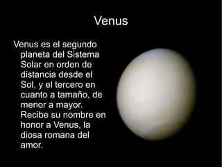 Venus
Venus es el segundo
 planeta del Sistema
 Solar en orden de
 distancia desde el
 Sol, y el tercero en
 cuanto a tamaño, de
 menor a mayor.
 Recibe su nombre en
 honor a Venus, la
 diosa romana del
 amor.
 
