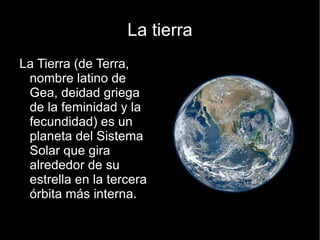 La tierra
La Tierra (de Terra,
 nombre latino de
 Gea, deidad griega
 de la feminidad y la
 fecundidad) es un
 planeta del Sistema
 Solar que gira
 alrededor de su
 estrella en la tercera
 órbita más interna.
 