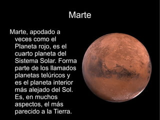 Marte
Marte, apodado a
 veces como el
 Planeta rojo, es el
 cuarto planeta del
 Sistema Solar. Forma
 parte de los llamados
 planetas telúricos y
 es el planeta interior
 más alejado del Sol.
 Es, en muchos
 aspectos, el más
 parecido a la Tierra.
 