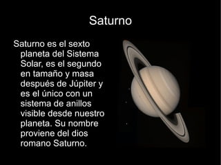 Saturno
Saturno es el sexto
 planeta del Sistema
 Solar, es el segundo
 en tamaño y masa
 después de Júpiter y
 es el único con un
 sistema de anillos
 visible desde nuestro
 planeta. Su nombre
 proviene del dios
 romano Saturno.
 