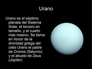 Urano
Urano es el séptimo
 planeta del Sistema
 Solar, el tercero en
 tamaño, y el cuarto
 más masivo. Se llama
 en honor de la
 divinidad griega del
 cielo Urano el padre
 de Cronos (Saturno)
 y el abuelo de Zeus
 (Júpiter).
 