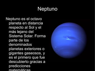 Neptuno
Neptuno es el octavo
 planeta en distancia
 respecto al Sol y el
 más lejano del
 Sistema Solar. Forma
 parte de los
 denominados
 planetas exteriores o
 gigantes gaseosos, y
 es el primero que fue
 descubierto gracias a
 predicciones
 