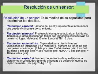 Resolución de un sensor: Es la medida de su capacidad para
discriminar los detalles.
- Resolución espacial. Tamaño del píxel y representa el área menor
que puede distinguirse de su entorno.
- Resolución temporal. Frecuencia con que se actualizan los datos.
Tiempo que tarda el sensor en tomar dos imagenes consecutivas de
un mismo lugar. Meteosat 15 min. Landsat TM 16 dias.
- Resolución radiométrica. Capacidad para discriminar las
variaciones de intensidad y se mide por el número de tonos de gris
que posee una imagen.(6 bits por pixel 26
=64 niveles gris. Landsat
TM tiene 8 bits por pixel = 256 niveles gris; NOAA 10 bits por pixel =
1024 niveles gris).
- Resolución espectral. Numero de sensores de que dispone la
plataforma o Longitudes de onda o bandas de detección que se es
capaz de medir. (ver pag.70-fig.3.10).
Resolución de un sensor:
 