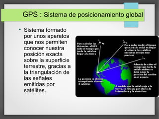 GPS : Sistema de posicionamiento global

Sistema formado
por unos aparatos
que nos permiten
conocer nuestra
posición exacta
sobre la superficie
terrestre, gracias a
la triangulación de
las señales
emitidas por
satélites.
 