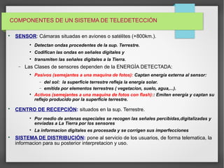 COMPONENTES DE UN SISTEMA DE TELEDETECCIÓN

SENSOR: Cámaras situadas en aviones o satélites (+800km.)‫.‏‬

Detectan ondas procedentes de la sup. Terrestre.

Codifican las ondas en señales digitales y

transmiten las señales digitales a la Tierra.
− Las Clases de sensores dependen de la ENERGÍA DETECTADA:

Pasivos (semejantes a una maquina de fotos): Captan energía externa al sensor:
− del sol: la superficie terrestre refleja la energia solar.
− emitida por elementos terrestres ( vegetacion, suelo, agua,...).

Activos (semejantes a una maquina de fotos con flash):: Emiten energía y captan su
reflejo producido por la superficie terrestre.

CENTRO DE RECEPCIÓN: situados en la sup. Terrestre.

Por medio de antenas especiales se recogen las señales percibidas,digitalizadas y
enviadas a La Tierra por los sensores

La informacion digitales es procesada y se corrigen sus imperfecciones

SISTEMA DE DISTRIBUCIÓN: pone al servicio de los usuarios, de forma telematica, la
informacion para su posterior interpretacion y uso.
 