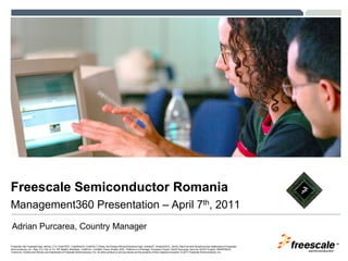 Freescale Semiconductor Romania
Management360 Presentation – April 7th, 2011
Adrian Purcarea, Country Manager
                                                                                                                                                                                                            TM
Freescale, the Freescale logo, AltiVec, C-5, CodeTEST, CodeWarrior, ColdFire, C-Ware, the Energy Efficient Solutions logo, mobileGT, PowerQUICC, QorIQ, StarCore and Symphony are trademarks of Freescale
Semiconductor, Inc., Reg. U.S. Pat. & Tm. Off. BeeKit, BeeStack, ColdFire+, CoreNet, Flexis, Kinetis, MXC, Platform in a Package, Processor Expert, QorIQ Qonverge, Qorivva, QUICC Engine, SMARTMOS,
TurboLink, VortiQa and Xtrinsic are trademarks of Freescale Semiconductor, Inc. All other product or service names are the property of their respective owners. © 2011 Freescale Semiconductor, Inc.
 