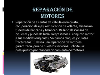 Reparación de motoresReparación de asientos de válvula en la culata, recuperación de ejes, rectificación de volante, alineación túneles de bancada y balanceo. Relleno descansos de cigüeñal y puños de biela. Regresamos el conjunto motor a sus medidas originales. Soldamos bloques y culatas fracturadas. Si desea una reparación de motores garantizada, pruebe nuestros servicios. Solicite un presupuesto por reacondicionamiento de motores