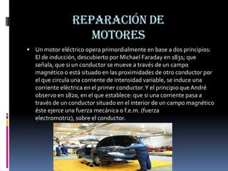 Reparación de motoresUn motor eléctrico opera primordialmente en base a dos principios: El de inducción, descubierto por Michael Faradayen 1831; que señala, que si un conductor se mueve a través de un campo magnético o está situado en las proximidades de otro conductor por el que circula una corriente de intensidad variable, se induce una corriente eléctrica en el primer conductor. Y el principio que André observo en 1820, en el que establece: que si una corriente pasa a través de un conductor situado en el interior de un campo magnético éste ejerce una fuerza mecánica o f.e.m. (fuerza electromotriz), sobre el conductor.