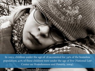 In 2003, children under the age of 18 accounted for 39% of the homeless
population; 42% of these children were under the age of ﬁve (National Law
Center on Homelessness and Poverty, 2004).
http://www.ﬂickr.com/photos/40645538@N00/306005351/

 