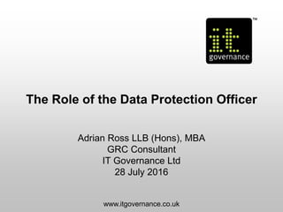 The Role of the Data Protection Officer
Adrian Ross LLB (Hons), MBA
GRC Consultant
IT Governance Ltd
28 July 2016
www.itgovernance.co.uk
 