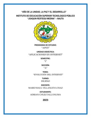 “AÑO DE LA UNIDAD, LA PAZ Y EL DESARROLLO”
INSTITUTO DE EDCUCACIÓN SUPERIOR TECNOLOGICO PÚBLICO
“JOAQUIN REÁTEGUI MEDINA” – NAUTA
PROGRAMA DE ESTUDIO:
“APSTI”
UNIDAD DIDÁCTICA:
“APLICACIONES EN INTERNET”
SEMESTRE:
“I”
SECCIÓN:
“A”
TEMA:
“EVOLUCIÓN DEL INTERNET”
TURNO:
DIURNO
DOCENTE:
MARIO RAUL VILLANUEVA DIAZ
ESTUDIANTE:
ADRIAN CHUJUTALLI INUMA
2023
 