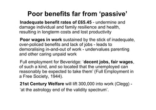 Poor benefits far from ‘passive’
Inadequate benefit rates of £65.45 - undermine and
damage individual and family resilience and health,
resulting in longterm costs and lost productivity
Poor wages in work sustained by the stick of inadequate,
over-policed benefits and lack of jobs - leads to
demoralising in-and-out of work - undervalues parenting
and other caring unpaid work
Full employment for Beveridge: „decent jobs, fair wages,
of such a kind, and so located that the unemployed can
reasonably be expected to take them‟ (Full Employment in
a Free Society, 1944).
21st Century Welfare will lift 300,000 into work (Clegg) -
„at the astrology end of the validity spectrum‟.
 