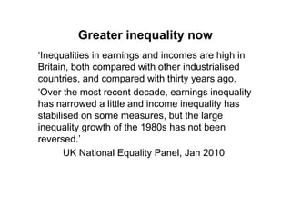 Greater inequality now
„Inequalities in earnings and incomes are high in
Britain, both compared with other industrialised
countries, and compared with thirty years ago.
„Over the most recent decade, earnings inequality
has narrowed a little and income inequality has
stabilised on some measures, but the large
inequality growth of the 1980s has not been
reversed.‟
       UK National Equality Panel, Jan 2010
 