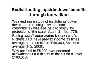 Redistributing ‘upside-down’ benefits
         through tax welfare
We need more study of institutional power
devoted to reducing individual and
corporate„tax wastage‟ paid to „enjoy the
protection of the state‟, Adam Smith, 1776.
Racing away? accelerated by tax reliefs
Richest 0.1% have pre-tax income 31 times
average but tax reliefs of £49,000, 86 times
average (IFS, 2008).
Why not limit to £5,000 over personal
allowances? Or a minimum tax bill for all over
£100,000?
 