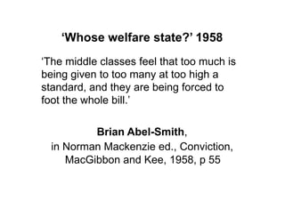 ‘Whose welfare state?’ 1958
„The middle classes feel that too much is
being given to too many at too high a
standard, and they are being forced to
foot the whole bill.‟

          Brian Abel-Smith,
  in Norman Mackenzie ed., Conviction,
     MacGibbon and Kee, 1958, p 55
 