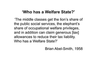 ‘Who has a Welfare State?’
„The middle classes get the lion‟s share of
the public social services, the elephant‟s
share of occupational welfare privileges,
and in addition can claim generous [tax]
allowances to reduce their tax liability.
Who has a Welfare State?‟

                   Brian Abel-Smith, 1958
 