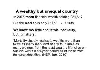 A wealthy but unequal country
In 2005 mean financial wealth holding £21,617.
But the median is only £1,091 - 1/20th

We know too little about this inequality,
but it matters:
„Mortality closely relates to wealth: more than
twice as many men, and nearly four times as
many women, from the least wealthy fifth of over-
50s die within a six-year period as of those from
the wealthiest fifth.‟ (NEP, Jan, 2010)
 