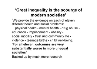 ‘Great inequality is the scourge of
           modern societies’
„We provide the evidence on each of eleven
different health and social problems:
   physical health - mental health - drug abuse -
education - imprisonment - obesity -
social mobility - trust and community life -
violence - teenage births - child well-being.
„For all eleven, outcomes are very
substantially worse in more unequal
societies’
Backed up by much more research
 