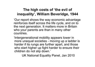 The high costs of ‘the evil of
  inequality’, William Beveridge, 1944
„Our report shows the way economic advantage
reinforces itself across the life cycle, and on to
the next generation. It matters more in Britain
who your parents are than in many other
countries.
„Intergenerational mobility appears lower in
 more unequal societies - moving up a ladder is
 harder if its rungs are further apart, and those
 who start higher up fight harder to ensure their
 children do not slip down.‟
       UK National Equality Panel, Jan 2010
 