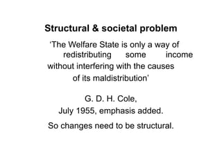 Structural & societal problem
„The Welfare State is only a way of
    redistributing     some      income
without interfering with the causes
      of its maldistribution‟

          G. D. H. Cole,
   July 1955, emphasis added.
So changes need to be structural.
 