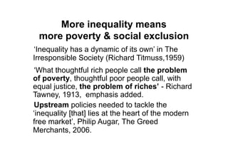 More inequality means
 more poverty & social exclusion
„Inequality has a dynamic of its own‟ in The
Irresponsible Society (Richard Titmuss,1959)
„What thoughtful rich people call the problem
of poverty, thoughtful poor people call, with
equal justice, the problem of riches’ - Richard
Tawney, 1913, emphasis added.
Upstream policies needed to tackle the
„inequality [that] lies at the heart of the modern
free market‟, Philip Augar, The Greed
Merchants, 2006.
 