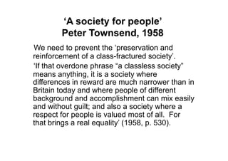 ‘A society for people’
        Peter Townsend, 1958
We need to prevent the „preservation and
reinforcement of a class-fractured society‟.
„If that overdone phrase “a classless society”
means anything, it is a society where
differences in reward are much narrower than in
Britain today and where people of different
background and accomplishment can mix easily
and without guilt; and also a society where a
respect for people is valued most of all. For
that brings a real equality‟ (1958, p. 530).
 