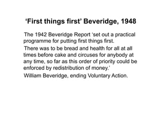‘First things first’ Beveridge, 1948
The 1942 Beveridge Report „set out a practical
programme for putting first things first.
There was to be bread and health for all at all
times before cake and circuses for anybody at
any time, so far as this order of priority could be
enforced by redistribution of money.‟
William Beveridge, ending Voluntary Action.
 