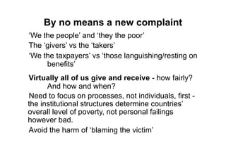 By no means a new complaint
„We the people‟ and „they the poor‟
The „givers‟ vs the „takers‟
„We the taxpayers‟ vs „those languishing/resting on
     benefits‟
Virtually all of us give and receive - how fairly?
      And how and when?
Need to focus on processes, not individuals, first -
the institutional structures determine countries‟
overall level of poverty, not personal failings
however bad.
Avoid the harm of „blaming the victim‟
 