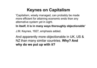 Keynes on Capitalism
'Capitalism, wisely managed, can probably be made
more efficient for attaining economic ends than any
alternative system yet in sight.
In itself, it is in many ways thoroughly objectionable’
J.M. Keynes, 1927, emphasis added.

And apparently more objectionable in UK, US &
NZ than many similar countries. Why? And
why do we put up with it?
 