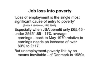 Job loss into poverty
„Loss of employment is the single most
significant cause of entry to poverty‟
    (Smith & Middleton, JRF, 2007)
Especially when JSA benefit only £65.45 -
under 25£51.85 - 11% average
  earnings - back to May 1979 relative to
  earnings needs an increase of over
  80% to £117.
But unemployment-poverty link by no
  means inevitable - cf Denmark in 1980s
 