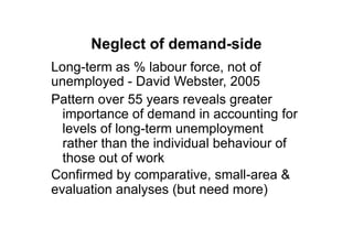 Neglect of demand-side
Long-term as % labour force, not of
unemployed - David Webster, 2005
Pattern over 55 years reveals greater
  importance of demand in accounting for
  levels of long-term unemployment
  rather than the individual behaviour of
  those out of work
Confirmed by comparative, small-area &
evaluation analyses (but need more)
 