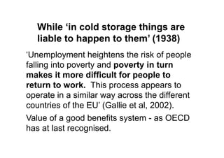 While ‘in cold storage things are
   liable to happen to them’ (1938)
„Unemployment heightens the risk of people
falling into poverty and poverty in turn
makes it more difficult for people to
return to work. This process appears to
operate in a similar way across the different
countries of the EU‟ (Gallie et al, 2002).
Value of a good benefits system - as OECD
has at last recognised.
 