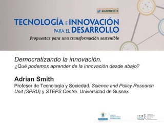 Democratizando la innovación.
¿Qué podemos aprender de la innovación desde abajo?
Adrian Smith
Profesor de Tecnología y Sociedad. Science and Policy Research
Unit (SPRU) y STEPS Centre. Universidad de Sussex
 