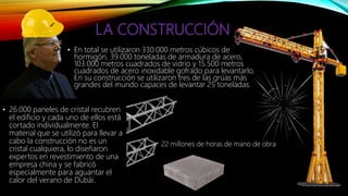 LA CONSTRUCCIÓN
• En total se utilizaron 330.000 metros cúbicos de
hormigón, 39.000 toneladas de armadura de acero,
103.000 metros cuadrados de vidrio y 15.500 metros
cuadrados de acero inoxidable gofrado para levantarlo.
En su construcción se utilizaron tres de las grúas más
grandes del mundo capaces de levantar 25 toneladas.
• 26.000 paneles de cristal recubren
el edificio y cada uno de ellos está
cortado individualmente. El
material que se utilizó para llevar a
cabo la construcción no es un
cristal cualquiera, lo diseñaron
expertos en revestimiento de una
empresa china y se fabricó
especialmente para aguantar el
calor del verano de Dubái.
22 millones de horas de mano de obra
 
