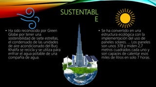 SUSTENTABL
E
• Ha sido reconocido por Green
Globe por tener una
sostenibilidad de siete estrellas,
el condensado de las unidades
de aire acondicionado del Burj
Khalifa se recicla y se utiliza para
enfriar el agua potable de una
compañía de agua.
• Se ha convertido en una
estructura ecológica con la
implementación del uso de
paneles solares. ... Los paneles
son unos 378 y miden 2,7
metros cuadrados cada uno y
son capaces de calentar esos
miles de litros en solo 7 horas.
 