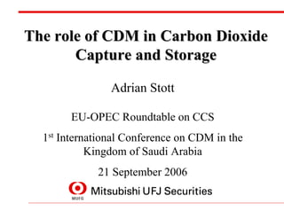 The role of CDM in Carbon Dioxide
       Capture and Storage

                Adrian Stott

       EU-OPEC Roundtable on CCS
  1st International Conference on CDM in the
            Kingdom of Saudi Arabia
             21 September 2006
 