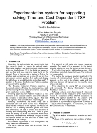 1
Experimentation system for supporting
solving Time and Cost Dependent TSP
Problem
Traveling Eco-Salesman
Adrian Aleksander Strugala
Faculty of Electronics
Wroclaw University of Science and Technology
Wrocław, Poland
209227@student.pwr.wroc.edu.pl
Abstract— The article presents different approaches to finding the optimal solution for a problem, w hich extendsthe classical
traveling salesman problem. Takes into consideration possibility of choosing toll highw ay and the standard road betw een two
cities. Describes experimentation system. Provides mathematical model, results of the investigation, and conclusion.
Index Terms— Traveling Salesman Problem; Time and Cost dependent; Ant Colony Optimization; Nearest Neighbour; God;
artificialintelligence; AI
——————————  ——————————
1 INTRODUCTION
Observing the past centuries we can conclude, that
the humanity tends to search for optimal roads.
Merchants, travelers, and explorers were creating more
and more detailed maps [1]. In the digital era, everyone
can use free and open real-time maps found on the
Internet. Some of them provide a feature for finding the
shortest road connecting a set of cities [2], but very few
can answer common question “Is it really worth to pay
for toll highway or should I just stay on the free road?” A
solution of Traveling Eco-Salesman Problem provides
an answer to this question.
The Traveling Salesman Problem describes a
theoretical problem of finding the least expensive road
(in the meaning of time, money or distance) connecting
given a collection of cities [3] [4].
Traveling Eco-Salesman Problem introduces a new
extension to the classical problem: each of the city can
be connected to each other both by regular – free road
or toll highway. This is modification inspired by [5].
Following assumptions are made: every city is
connected with each other by free road. Additionally,
cities may be connected by toll highway, but they do not
have to. Cost of traveling toll road is greater than 0 and
time of traveling toll road is shorter than the time of
traveling the corresponding free road. There is given
initial and ending city. Each city has to be visited once
and cannot be visited more than once. The goal is to find
the optimal (based on time and cost of travel) road
connecting all the cities [6].
Four different approaches to cost management are
being taken into consideration:
The first is; only free roads can be chosen. This is
classical TSP.
The second is; toll roads are chosen whenever
possible. The result of this approach is the fastest
possible solution but uses the highest amount of money.
The third is; there is given additional parameter – limit
of combined cost of all chosen toll roads. The limit must
not be exceeded.
The final is; the computed solution is optimal in the
meaning of minimizing Goal Function (7), where goal
depends on the cost of the chosen roads and time
difference between toll highway and free road for every
chosen toll road.
Three algorithms for solving TSP are implemented
and compared: Ant Colony Optimization, Nearest
Neighbour, and God.
Following sections, covers listed topics. 2 – statement
of the problem with the introduction of the mathematical
model. 3 – description of four different approaches to
finding the optimal solution for the problem and
description of three implemented TSP engines. 4 –
description of experimentation system with examples. 5
– results of the investigation. 6 - conclusion, and plans
for future work and 7 - references.
2 PROBLEM STATEMENT
The whole system is represented as a directed graph
G(V,E).
Vertices of this graph are a representation of cities.
𝑉 = ( 𝑣0, 𝑣1,… , 𝑣𝑛
) (1)
A number of vertices is equal to n.
 