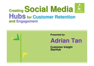 Creating   Social Media
Hubs for Customer Retention
and Engagement


                 Presented by:


                 Adrian Tan
                 Customer Insight
                 StarHub
 
