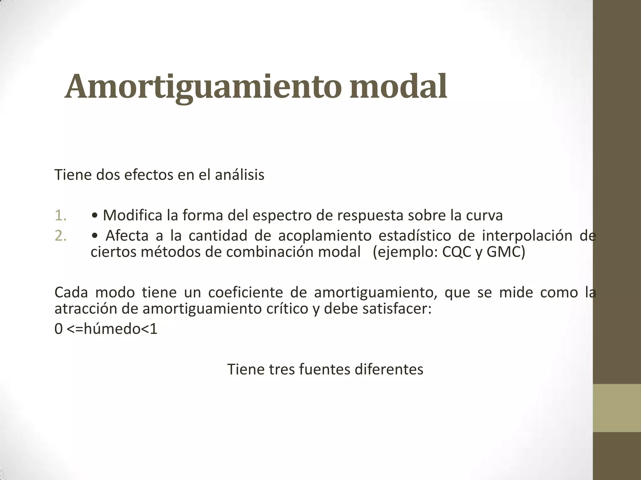 Amortiguamiento modal
Tiene dos efectos en el análisis
1.
2.

• Modifica la forma del espectro de respuesta sobre la curva
• Afecta a la cantidad de acoplamiento estadístico de interpolación de
ciertos métodos de combinación modal (ejemplo: CQC y GMC)

Cada modo tiene un coeficiente de amortiguamiento, que se mide como la
atracción de amortiguamiento crítico y debe satisfacer:
0 <=húmedo<1
Tiene tres fuentes diferentes

 