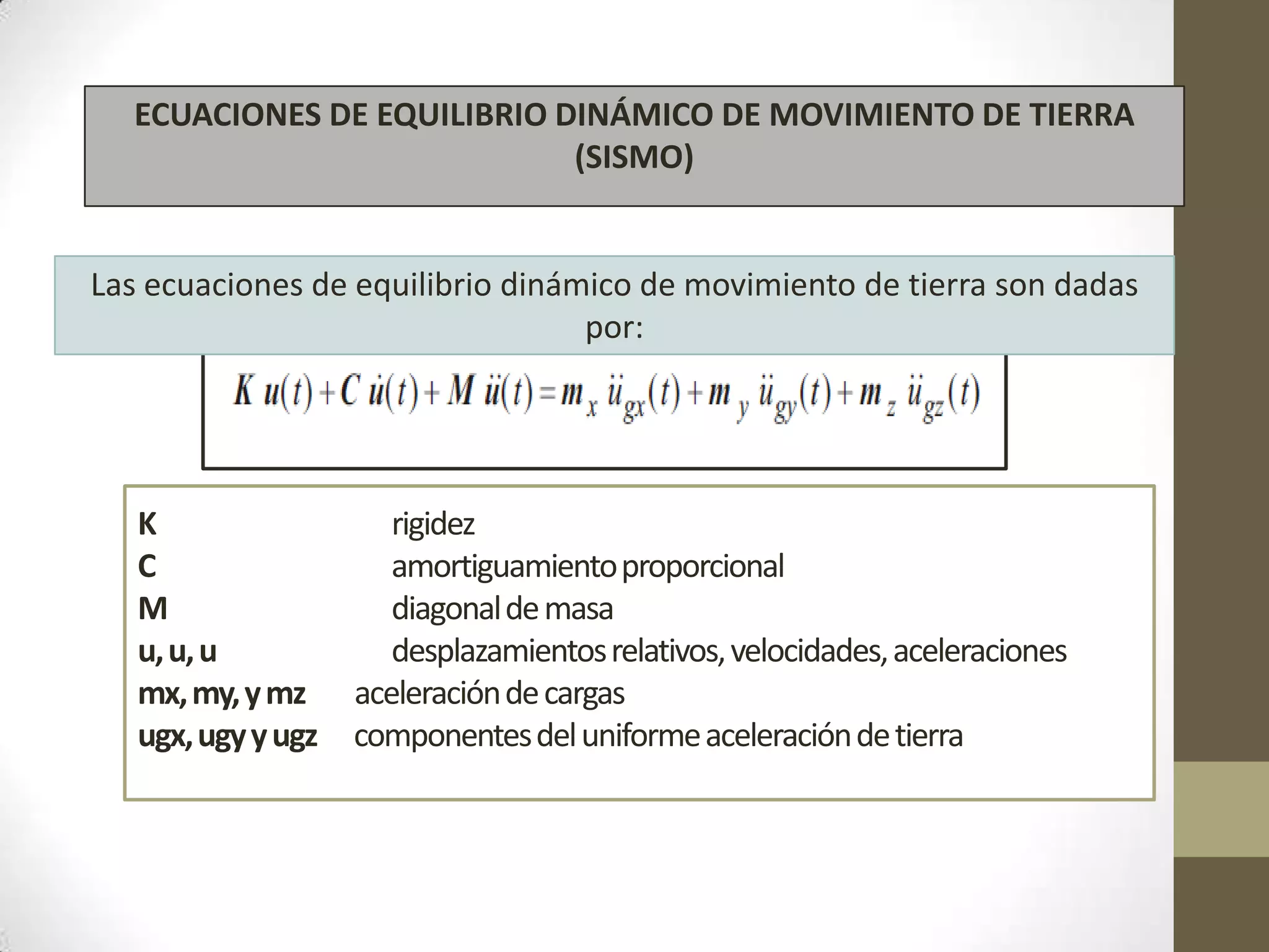ECUACIONES DE EQUILIBRIO DINÁMICO DE MOVIMIENTO DE TIERRA
(SISMO)

Las ecuaciones de equilibrio dinámico de movimiento de tierra son dadas
por:

K
C
M
u, u, u
mx, my, y mz
ugx, ugy y ugz

rigidez
amortiguamiento proporcional
diagonal de masa
desplazamientos relativos, velocidades, aceleraciones
aceleración de cargas
componentes del uniforme aceleración de tierra

 