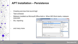 Classification: //Secureworks/Public Use:© SecureWorks, Inc.
12
- Creating services that sound legit
- Task schedule
- Malware installed as Microsoft Office Add-in. When MS Word starts, malware
executed
- DLL hijacking
- and many more
APT Installation – Persistence
 