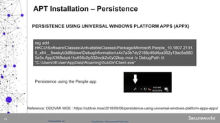 Classification: //Secureworks/Public Use:© SecureWorks, Inc.
15
PERSISTENCE USING UNIVERSAL WINDOWS PLATFORM APPS (APPX)
APT Installation – Persistence
reg add
HKCUSoftwareClassesActivatableClassesPackageMicrosoft.People_10.1807.2131.
0_x64__8wekyb3d8bbweDebugInformationx4c7a3b7dy2188y46d4ya362y19ac5a580
5e5x.AppX368sbpk1kx658x0p332evjk2v0y02kxp.mca /v DebugPath /d
"C:UsersIEUserAppDataRoamingSubDirClient.exe"
Reference: ODDVAR MOE : https://oddvar.moe/2018/09/06/persistence-using-universal-windows-platform-apps-appx/
Persistence using the People app
 