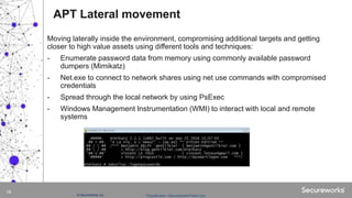 Classification: //Secureworks/Public Use:© SecureWorks, Inc.
16
Moving laterally inside the environment, compromising additional targets and getting
closer to high value assets using different tools and techniques:
- Enumerate password data from memory using commonly available password
dumpers (Mimikatz)
- Net.exe to connect to network shares using net use commands with compromised
credentials
- Spread through the local network by using PsExec
- Windows Management Instrumentation (WMI) to interact with local and remote
systems
APT Lateral movement
 