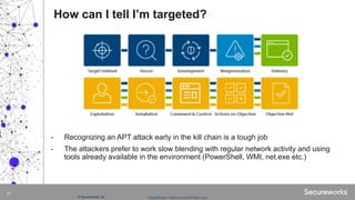 Classification: //Secureworks/Public Use:© SecureWorks, Inc.
17
- Recognizing an APT attack early in the kill chain is a tough job
- The attackers prefer to work slow blending with regular network activity and using
tools already available in the environment (PowerShell, WMI, net.exe etc.)
How can I tell I’m targeted?
 