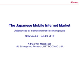 The Japanese Mobile Internet Market
  Opportunities for international mobile content players

             Colombia 3.0 – Oct. 26, 2012


               Adrian Van Meerbeeck
   VP, Strategy and Research, NTT DOCOMO USA
 