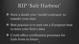 RIP ‘Safe Harbour’RIP ‘Safe Harbour’
Now a doubt over ‘model contracts’ toNow a doubt over ‘model contracts’ to
transfer your datatransfer your data
Best practice is to seek out a European hostBest practice is to seek out a European host
to store your firm’s datato store your firm’s data
Could affect certification processes forCould affect certification processes for
Irish firms in futureIrish firms in future
3636
 