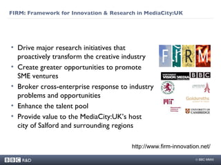 FIRM:  Framework for Innovation & Research in MediaCity:UK Drive major research initiatives that proactively transform the creative industry Create greater opportunities to promote SME ventures  Broker cross-enterprise response to industry problems and opportunities Enhance the talent pool  Provide value to the MediaCity:UK’s host city of Salford and surrounding regions http://www.firm-innovation.net/ 