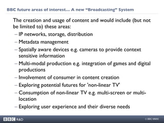 BBC future areas of interest… A new “Broadcasting” System The creation and usage of content and would include (but not be limited to) these areas:  IP networks, storage, distribution  Metadata management Spatially aware devices e.g. cameras to provide context sensitive information Multi-modal production e.g. integration of games and digital productions Involvement of consumer in content creation Exploring potential futures for 'non-linear TV' Consumption of non-linear TV e.g. multi-screen or multi-location Exploring user experience and their diverse needs 